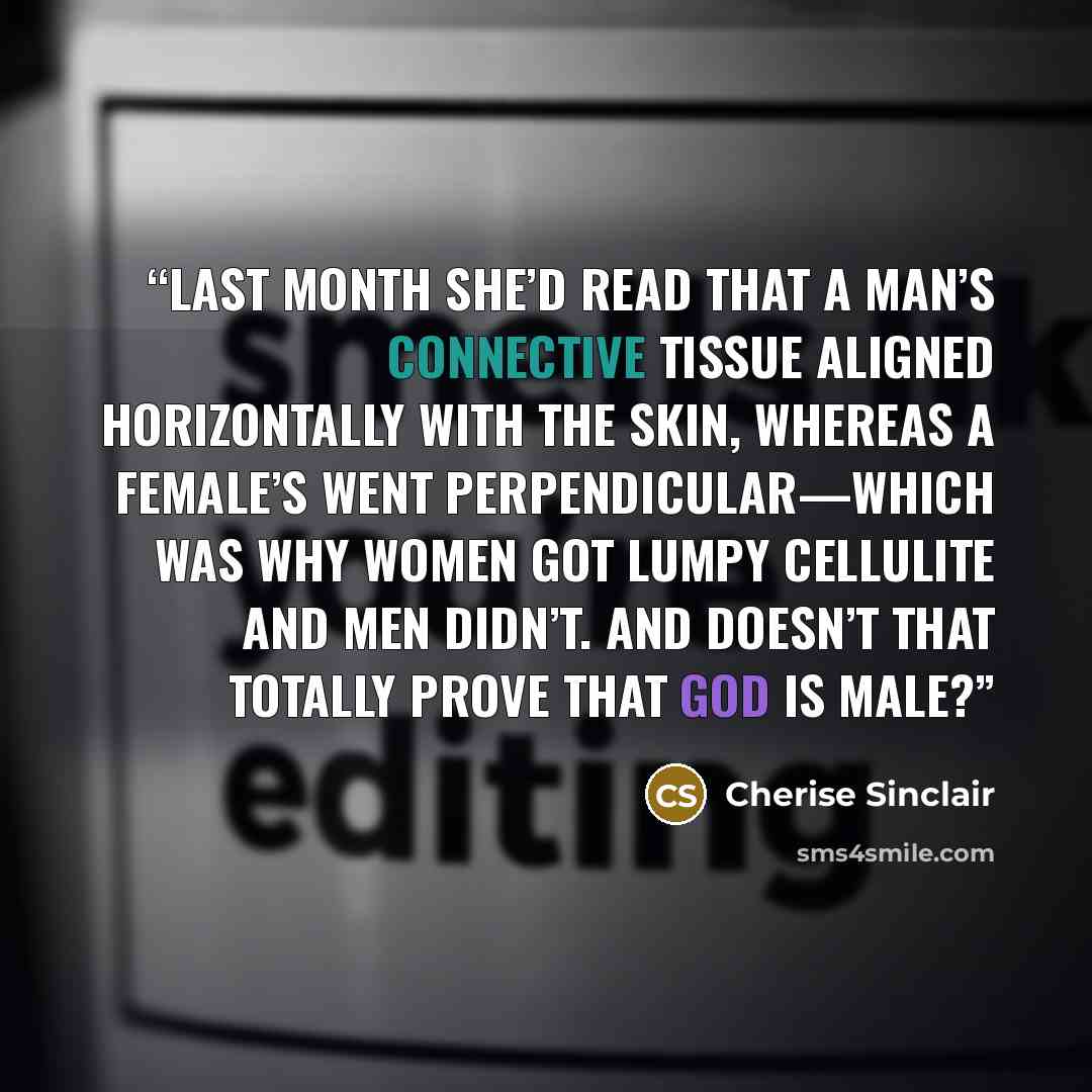 “Last month she’d read that a man’s connective tissue aligned horizontally with the skin, whereas a female’s went perpendicular—which was why women got lumpy cellulite and men didn’t. And doesn’t that totally prove that God is male?” quote by Cherise Sinclair