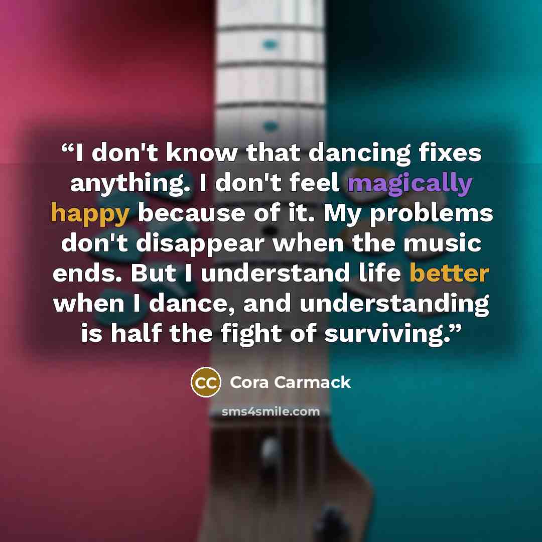 “I don't know that dancing fixes anything. I don't feel magically happy because of it. My problems don't disappear when the music ends. But I understand life better when I dance, and understanding is half the fight of surviving.” quote by Cora Carmack