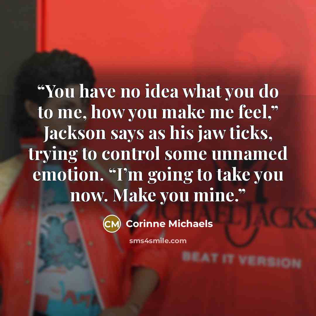 “You have no idea what you do to me, how you make me feel,” Jackson says as his jaw ticks, trying to control some unnamed emotion. “I’m going to take you now. Make you mine.” quote by Corinne Michaels