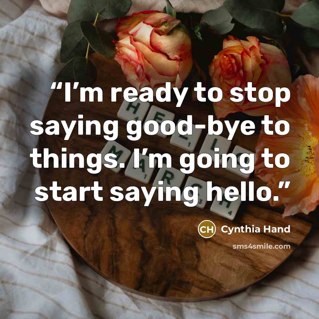 “I’m ready to stop saying good-bye to things. I’m going to start saying hello.” quote by Cynthia Hand