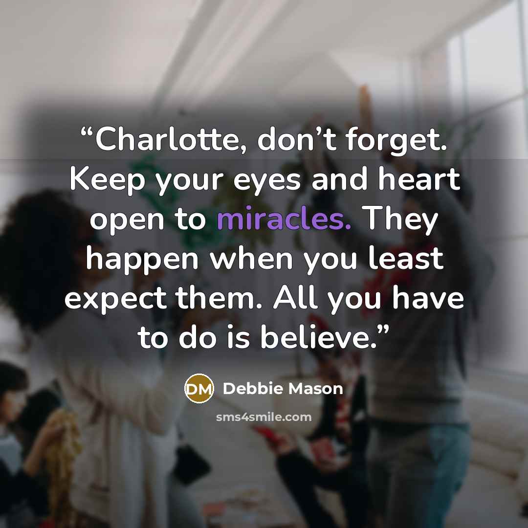 “Charlotte, don’t forget. Keep your eyes and heart open to miracles. They happen when you least expect them. All you have to do is believe.” quote by Debbie Mason