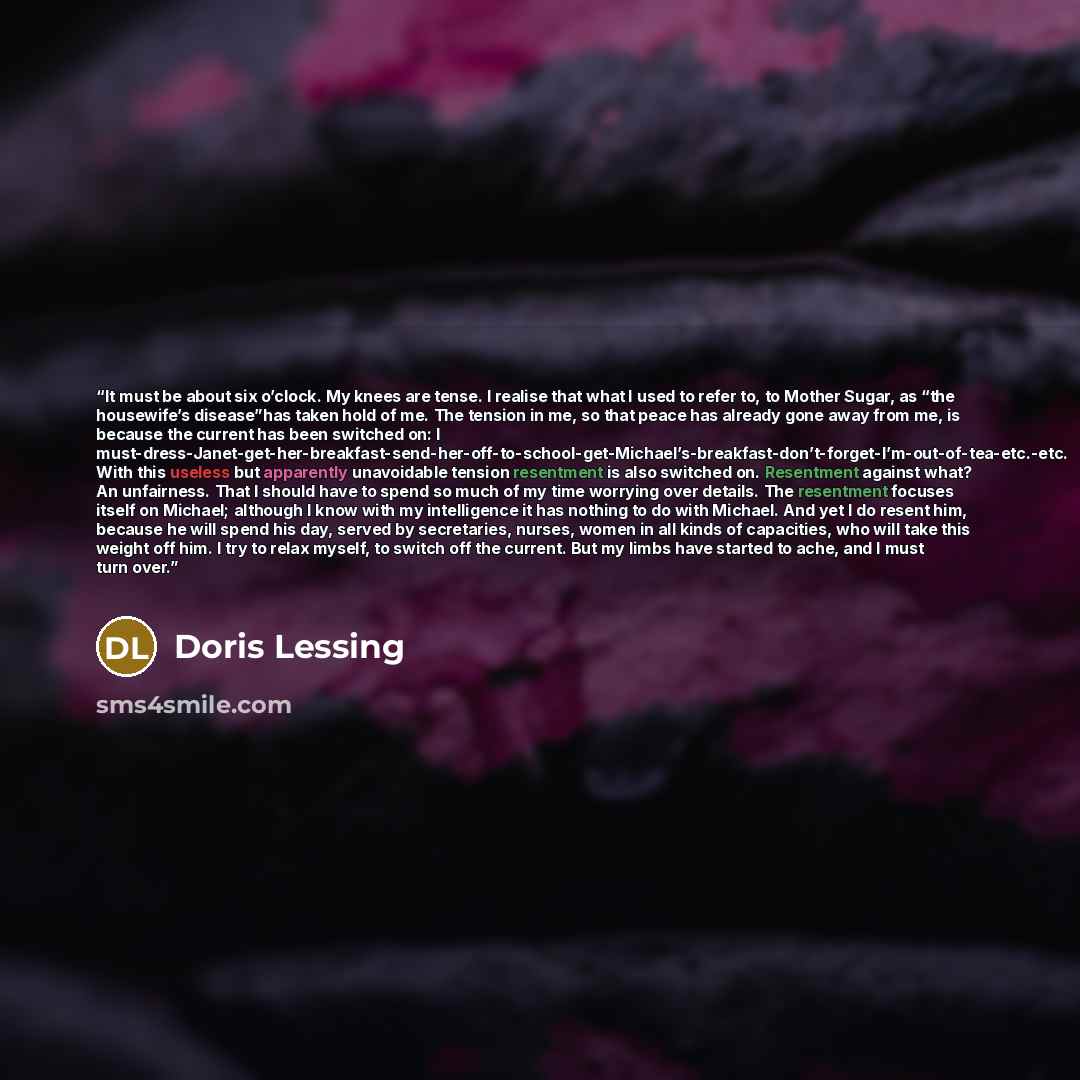 “It must be about six o’clock. My knees are tense. I realise that what I used to refer to, to Mother Sugar, as “the housewife’s disease”has taken hold of me. The tension in me, so that peace has already gone away from me, is because the current has been switched on: I…” quote by Doris Lessing