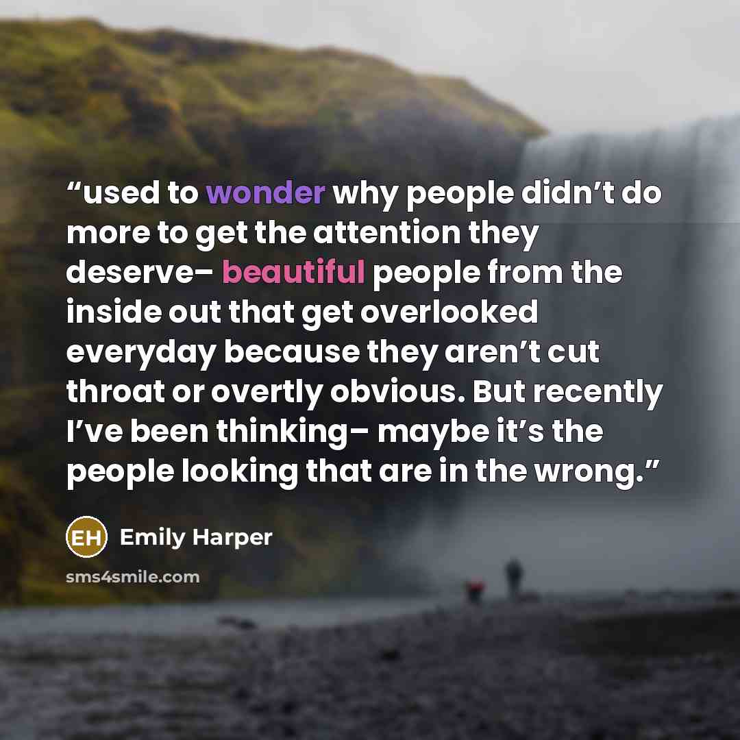 “used to wonder why people didn’t do more to get the attention they deserve– beautiful people from the inside out that get overlooked everyday because they aren’t cut throat or overtly obvious. But recently I’ve been thinking– maybe it’s the people looking that are in the wrong.” quote by Emily Harper
