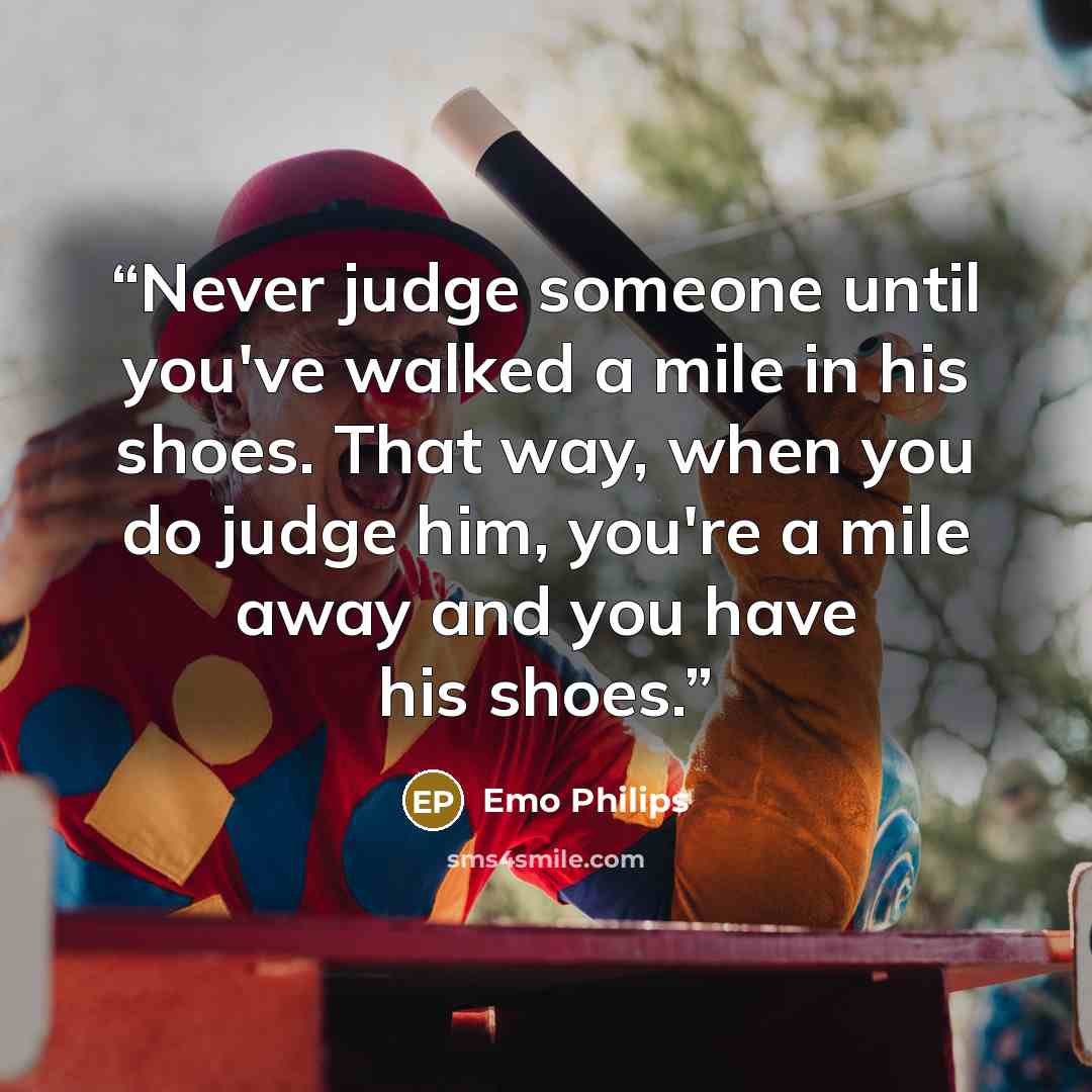 “Never judge someone until you've walked a mile in his shoes. That way, when you do judge him, you're a mile away and you have his shoes.” quote by Emo Philips