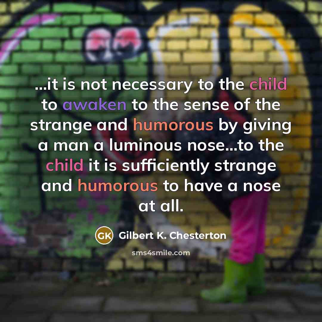 “...it is not necessary to the child to awaken to the sense of the strange and humorous by giving a man a luminous nose...to the child it is sufficiently strange and humorous to have a nose at all.” quote by Gilbert K. Chesterton