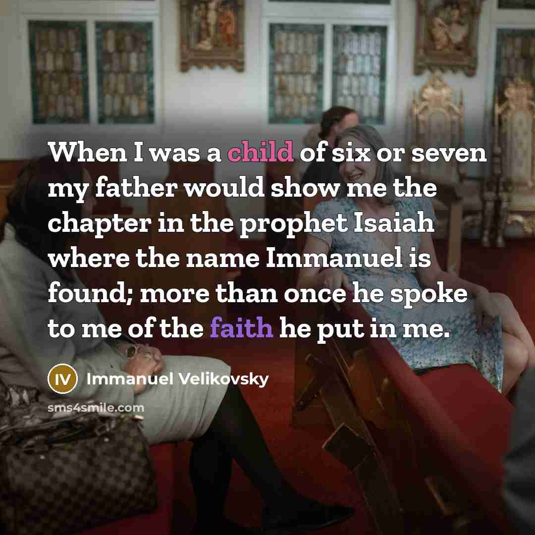“When I was a child of six or seven my father would show me the chapter in the prophet Isaiah where the name Immanuel is found; more than once he spoke to me of the faith he put in me.” quote by Immanuel Velikovsky
