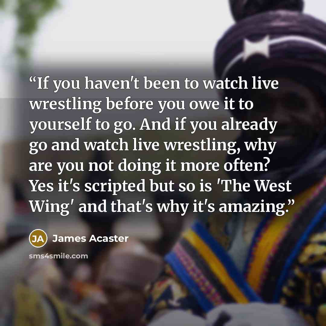 “If you haven't been to watch live wrestling before you owe it to yourself to go. And if you already go and watch live wrestling, why are you not doing it more often? Yes it's scripted but so is 'The West Wing' and that's why it's amazing.” quote by James Acaster