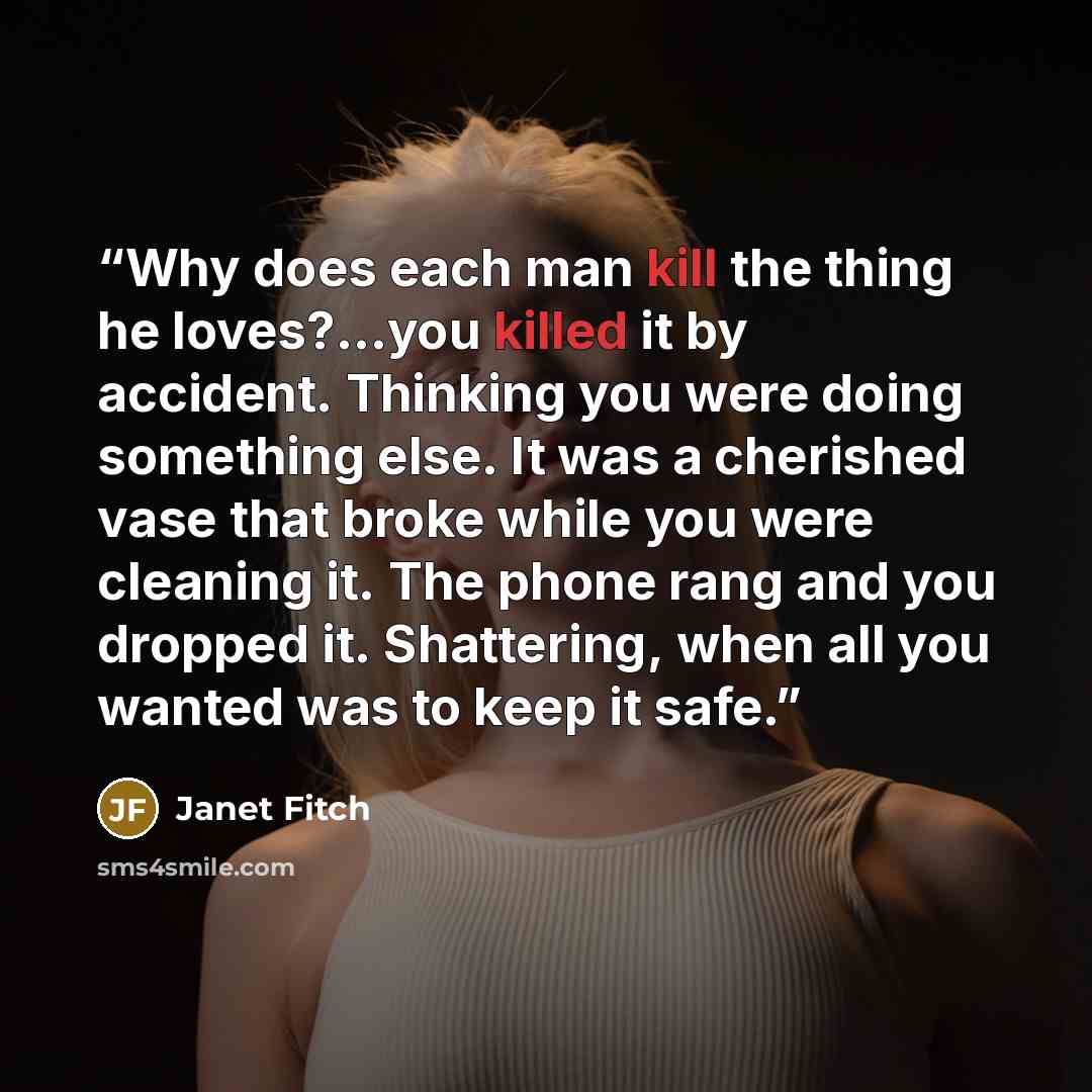 “Why does each man kill the thing he loves?...you killed it by accident. Thinking you were doing something else. It was a cherished vase that broke while you were cleaning it. The phone rang and you dropped it. Shattering, when all you wanted was to keep it safe.” quote by Janet Fitch