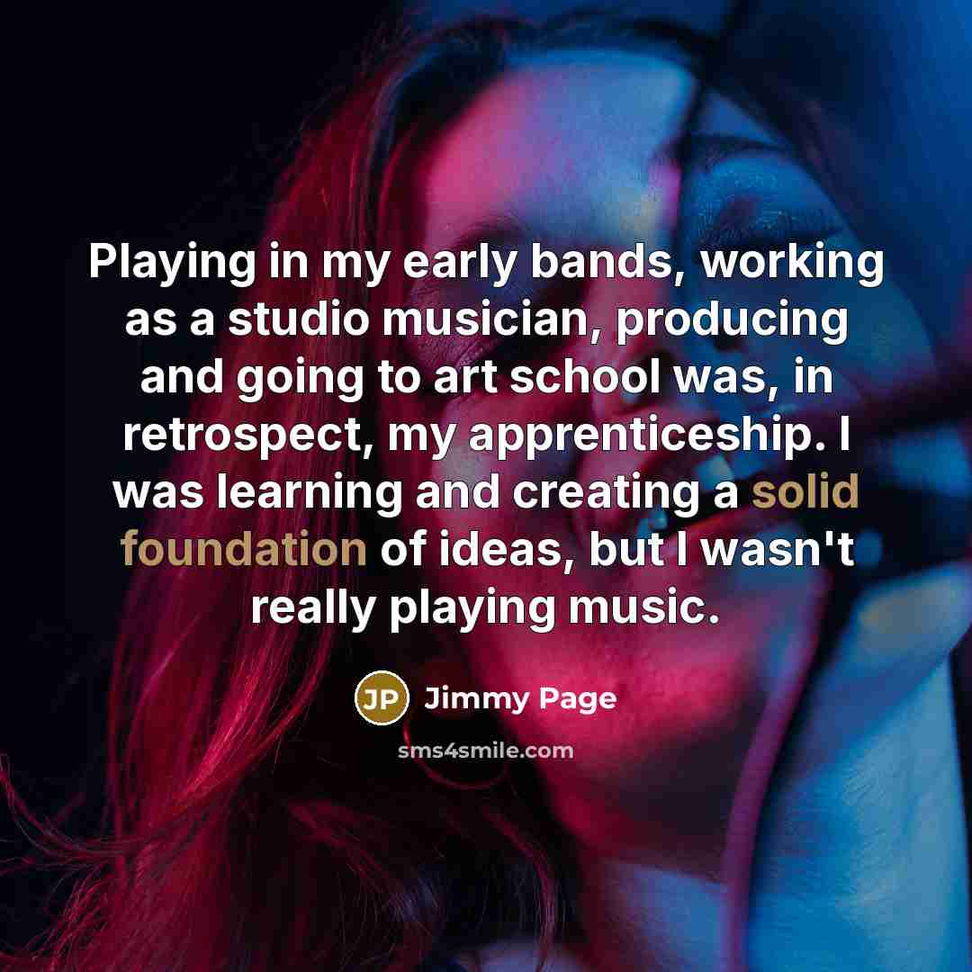 “Playing in my early bands, working as a studio musician, producing and going to art school was, in retrospect, my apprenticeship. I was learning and creating a solid foundation of ideas, but I wasn't really playing music.” quote by Jimmy Page