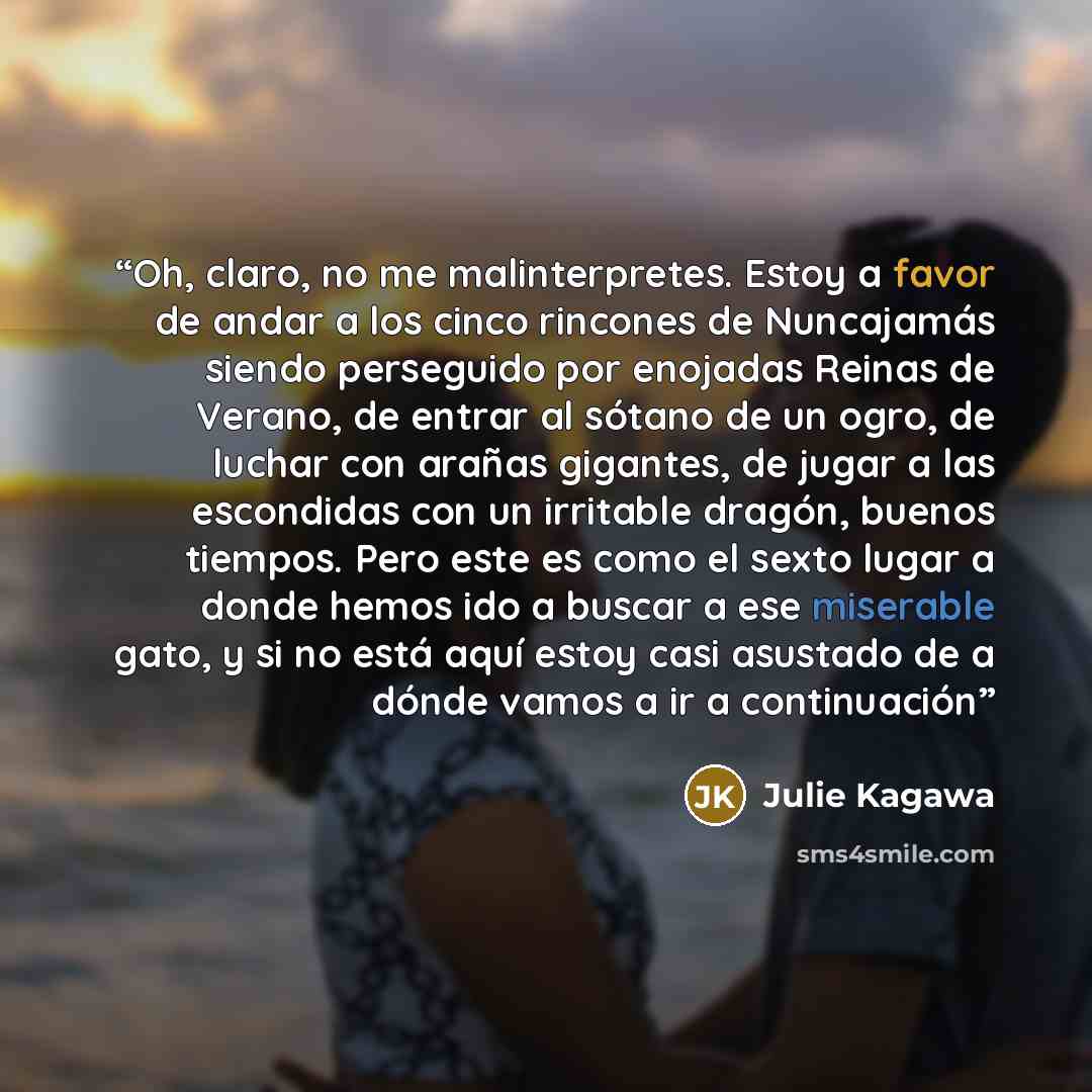 “Oh, claro, no me malinterpretes. Estoy a favor de andar a los cinco rincones de Nuncajamás siendo perseguido por enojadas Reinas de Verano, de entrar al sótano de un ogro, de luchar con arañas gigantes, de jugar a las escondidas con un irritable dragón, buenos tiempos. Pero este es como el sexto…” quote by Julie Kagawa