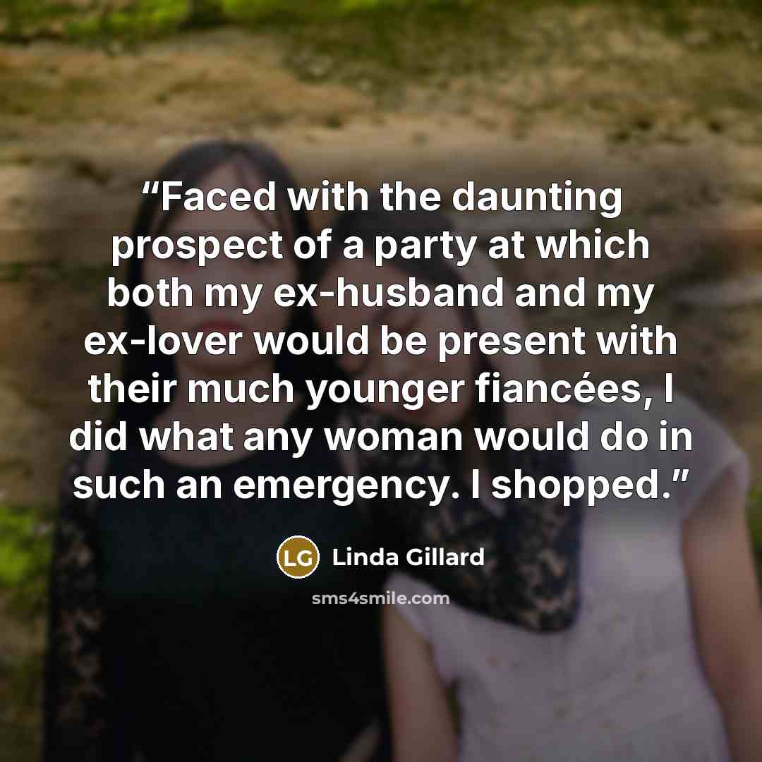 “Faced with the daunting prospect of a party at which both my ex-husband and my ex-lover would be present with their much younger fiancées, I did what any woman would do in such an emergency. I shopped.” quote by Linda Gillard
