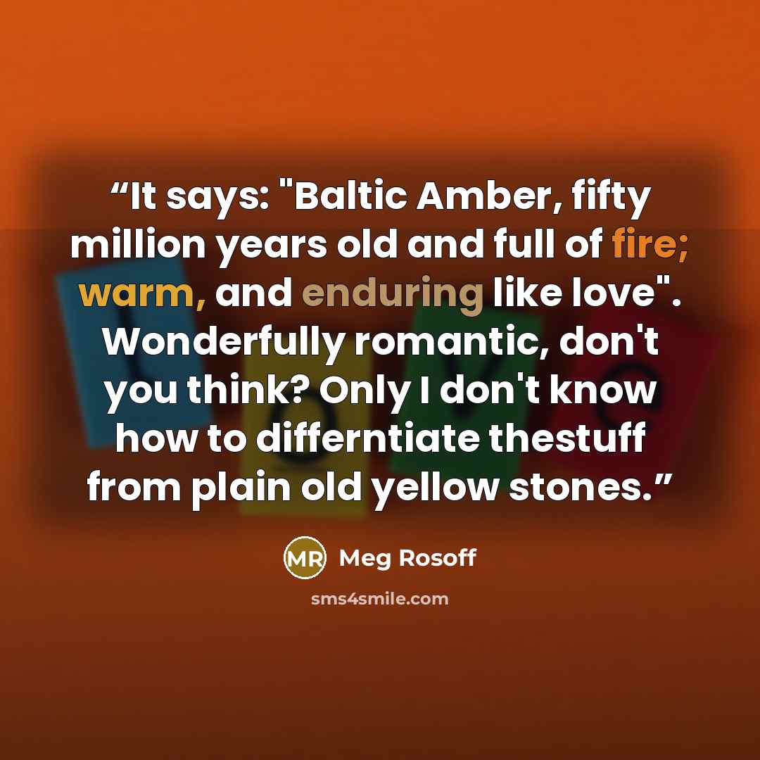 “It says: "Baltic Amber, fifty million years old and full of fire; warm, and enduring like love". Wonderfully romantic, don't you think? Only I don't know how to differntiate thestuff from plain old yellow stones.” quote by Meg Rosoff