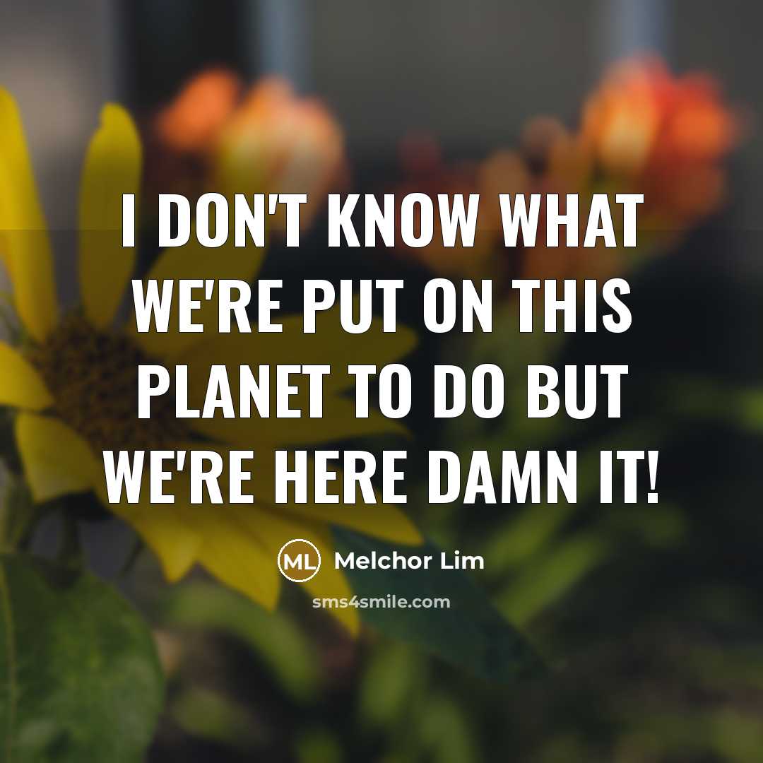 “I don't know what we're put on this planet to do but we're here damn it!” quote by Melchor Lim
