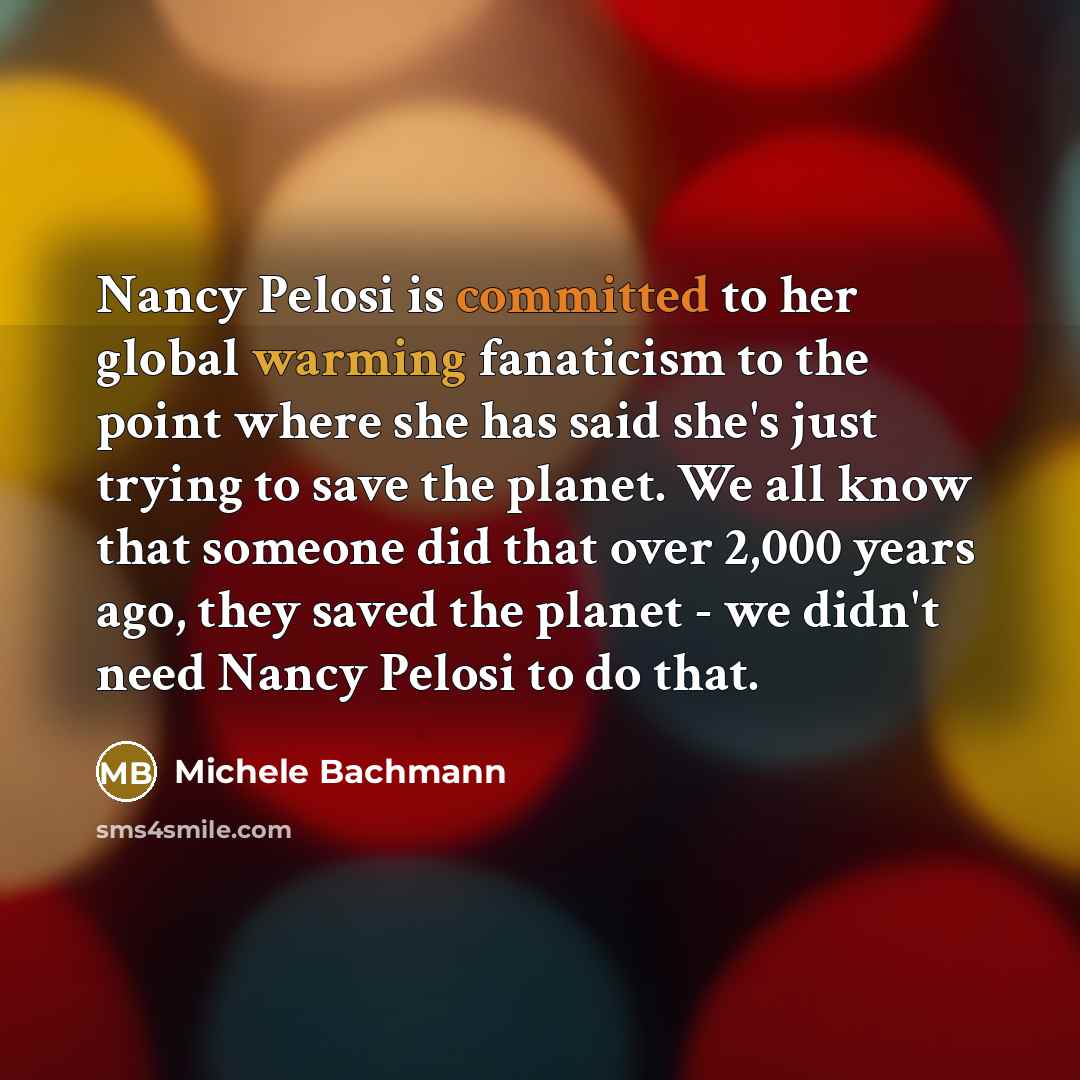 “Nancy Pelosi is committed to her global warming fanaticism to the point where she has said she's just trying to save the planet. We all know that someone did that over 2,000 years ago, they saved the planet - we didn't need Nancy Pelosi to do that.” quote by Michele Bachmann