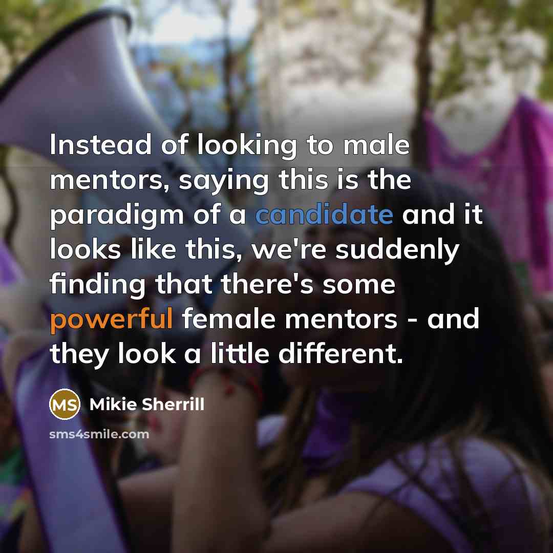 “Instead of looking to male mentors, saying this is the paradigm of a candidate and it looks like this, we're suddenly finding that there's some powerful female mentors - and they look a little different.” quote by Mikie Sherrill