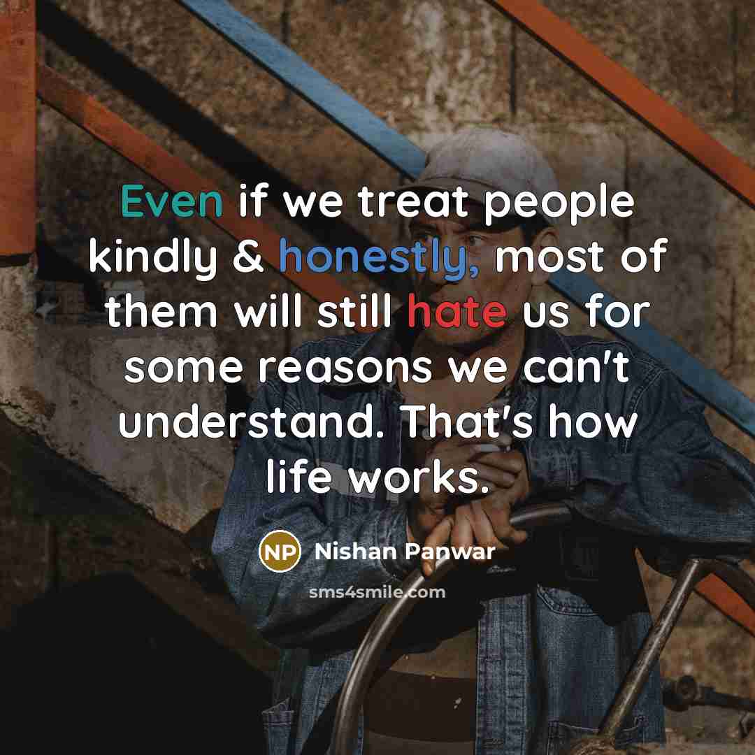 “Even if we treat people kindly & honestly, most of them will still hate us for some reasons we can't understand. That's how life works.” quote by Nishan Panwar