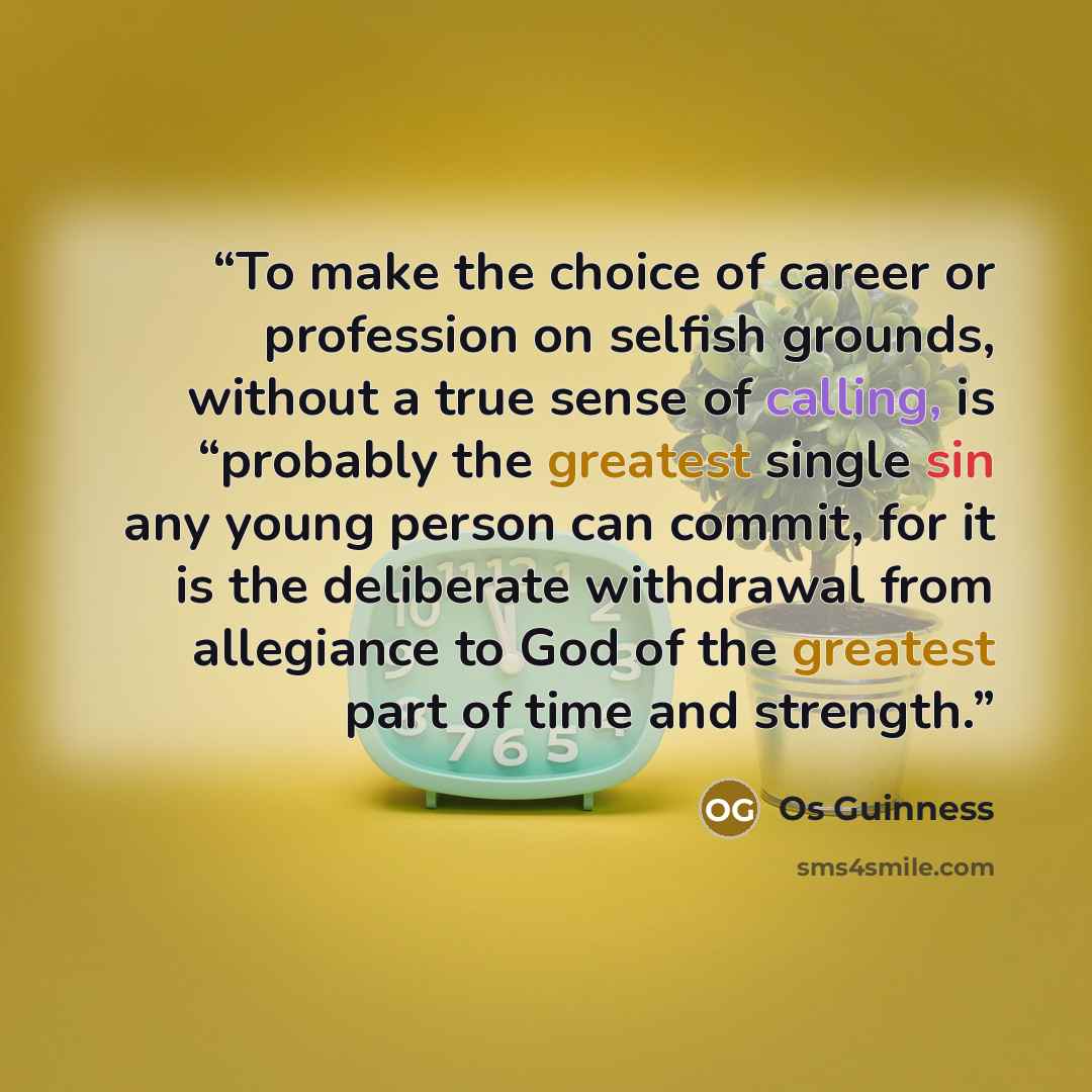 “To make the choice of career or profession on selfish grounds, without a true sense of calling, is “probably the greatest single sin any young person can commit, for it is the deliberate withdrawal from allegiance to God of the greatest part of time and strength.” quote by Os Guinness