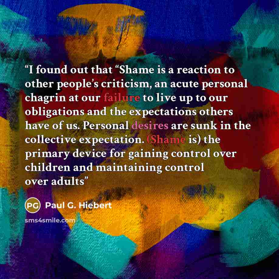 “I found out that “Shame is a reaction to other people’s criticism, an acute personal chagrin at our failure to live up to our obligations and the expectations others have of us. Personal desires are sunk in the collective expectation. (Shame is) the primary device for gaining control over children…” quote by Paul G. Hiebert