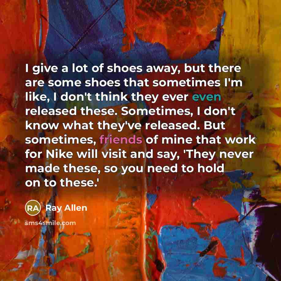 “I give a lot of shoes away, but there are some shoes that sometimes I'm like, I don't think they ever even released these. Sometimes, I don't know what they've released. But sometimes, friends of mine that work for Nike will visit and say, 'They never made these, so you need to hold on to these.'” quote by Ray Allen