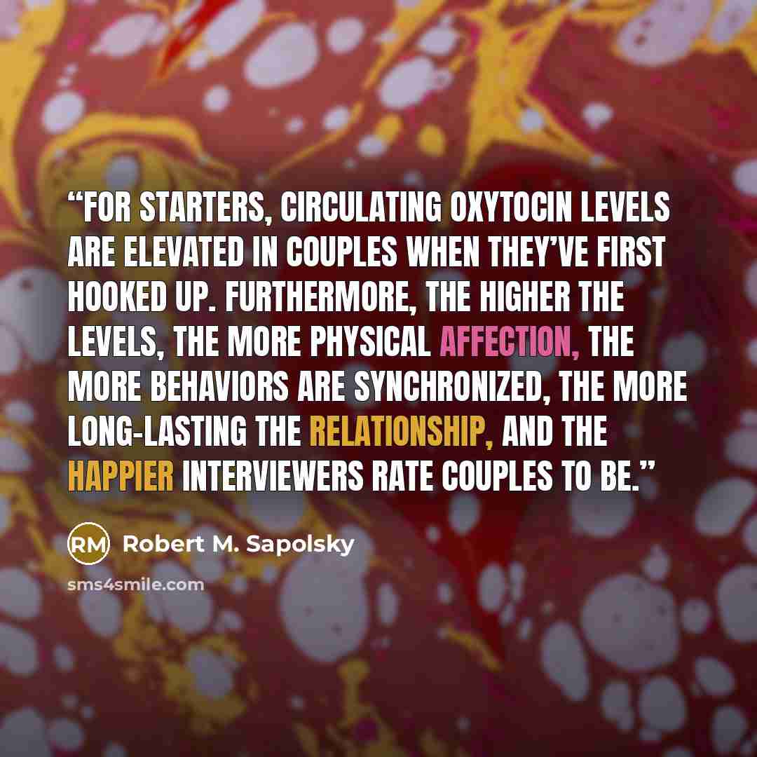“For starters, circulating oxytocin levels are elevated in couples when they’ve first hooked up. Furthermore, the higher the levels, the more physical affection, the more behaviors are synchronized, the more long-lasting the relationship, and the happier interviewers rate couples to be.” quote by Robert M. Sapolsky