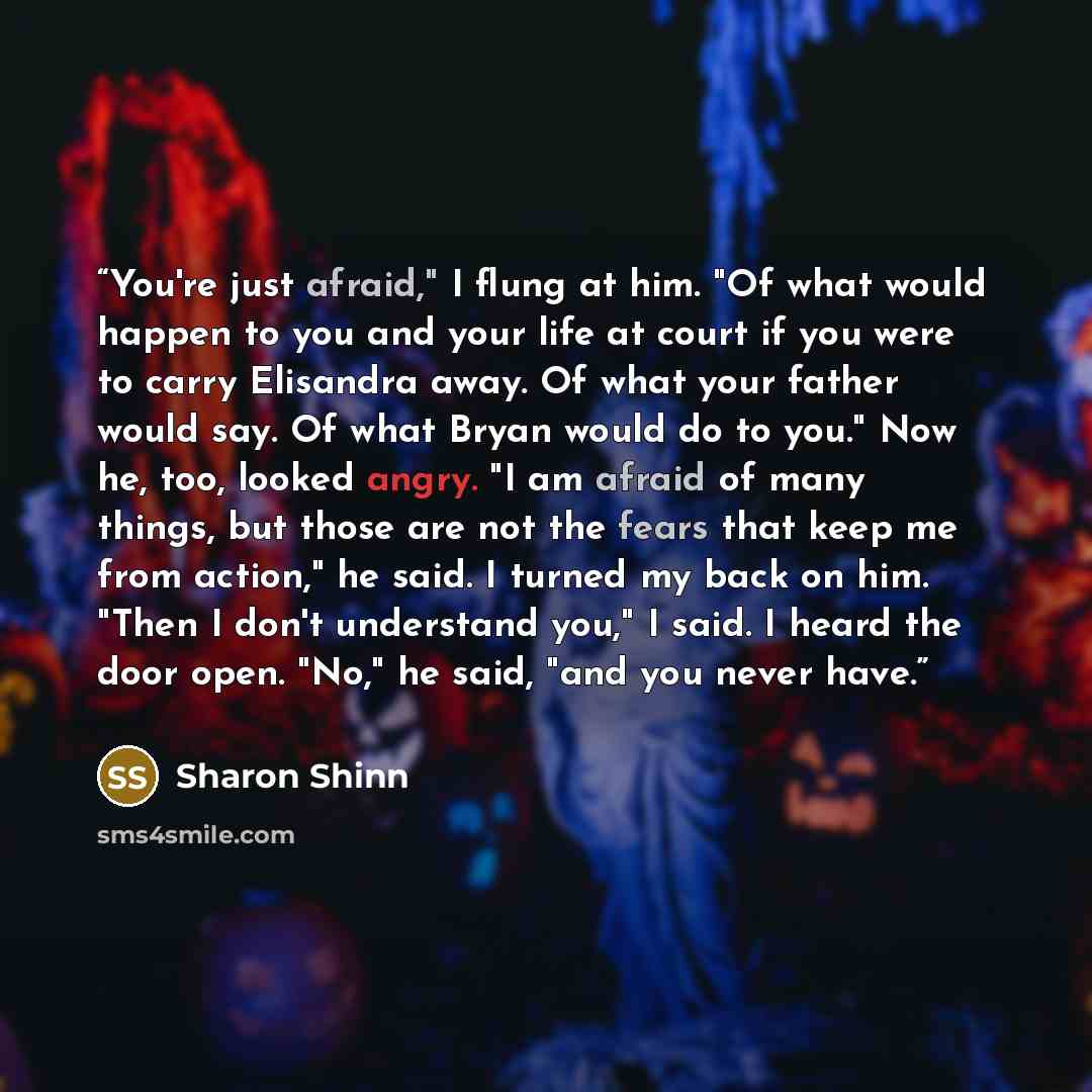 “You're just afraid," I flung at him. "Of what would happen to you and your life at court if you were to carry Elisandra away. Of what your father would say. Of what Bryan would do to you." Now he, too, looked angry. "I am afraid of many things, but those are not the fears that keep me from…” quote by Sharon Shinn
