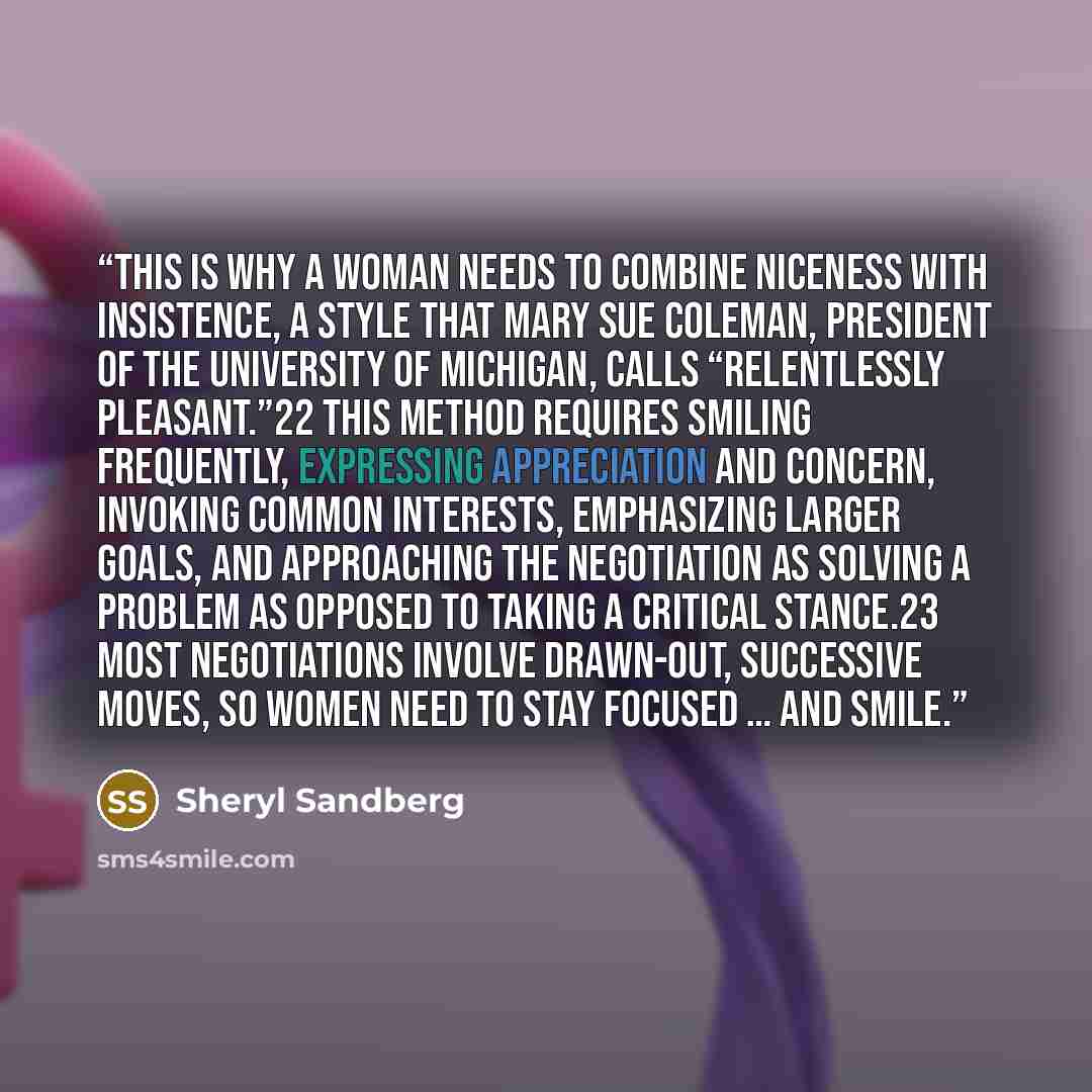 “This is why a woman needs to combine niceness with insistence, a style that Mary Sue Coleman, president of the University of Michigan, calls “relentlessly pleasant.”22 This method requires smiling frequently, expressing appreciation and concern, invoking common interests, emphasizing larger goals…” quote by Sheryl Sandberg