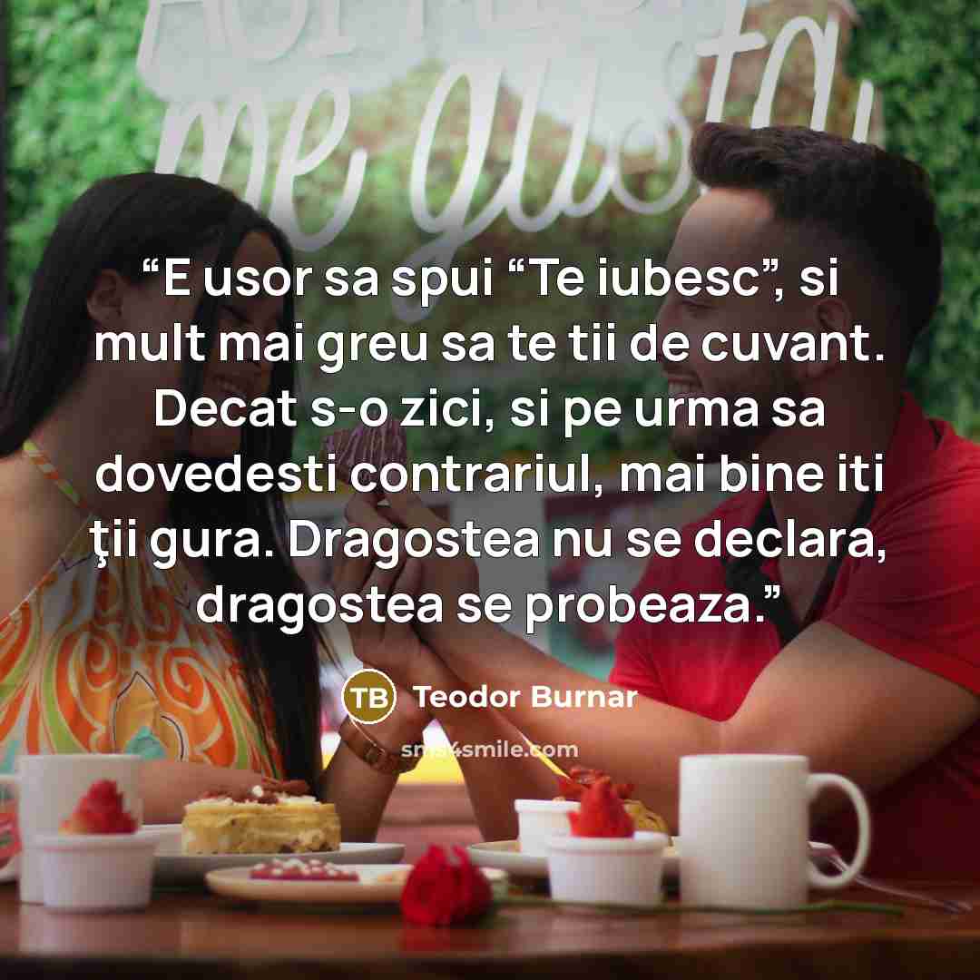 “E usor sa spui “Te iubesc”, si mult mai greu sa te tii de cuvant. Decat s-o zici, si pe urma sa dovedesti contrariul, mai bine iti ţii gura. Dragostea nu se declara, dragostea se probeaza.” quote by Teodor Burnar