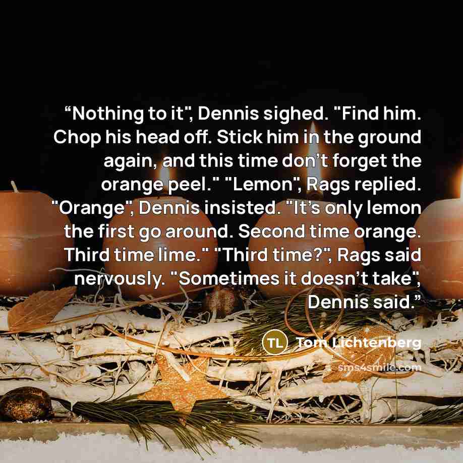 “Nothing to it", Dennis sighed. "Find him. Chop his head off. Stick him in the ground again, and this time don't forget the orange peel." "Lemon", Rags replied. "Orange", Dennis insisted. "It's only lemon the first go around. Second time orange. Third time lime." "Third time?", Rags said nervously…” quote by Tom Lichtenberg