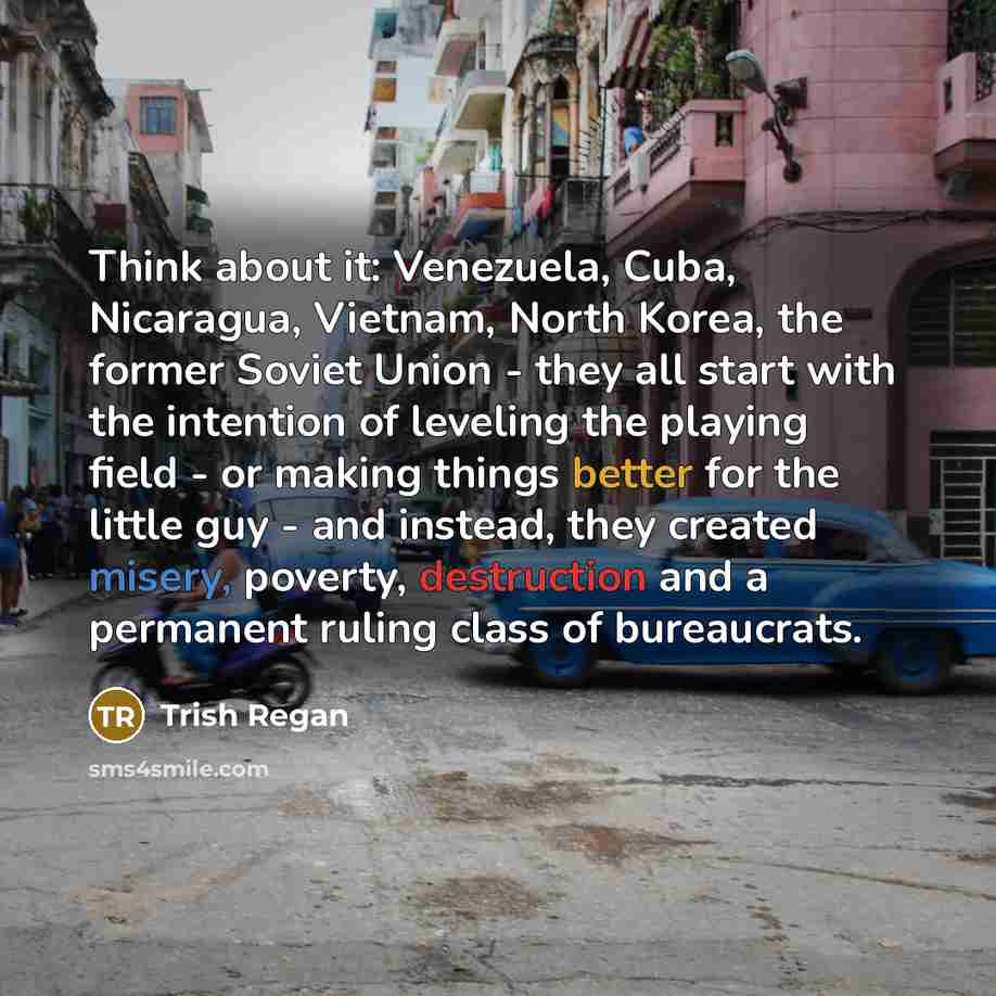 “Think about it: Venezuela, Cuba, Nicaragua, Vietnam, North Korea, the former Soviet Union - they all start with the intention of leveling the playing field - or making things better for the little guy - and instead, they created misery, poverty, destruction and a permanent ruling class of…” quote by Trish Regan