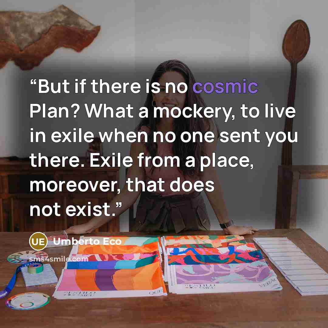 “But if there is no cosmic Plan? What a mockery, to live in exile when no one sent you there. Exile from a place, moreover, that does not exist.” quote by Umberto Eco