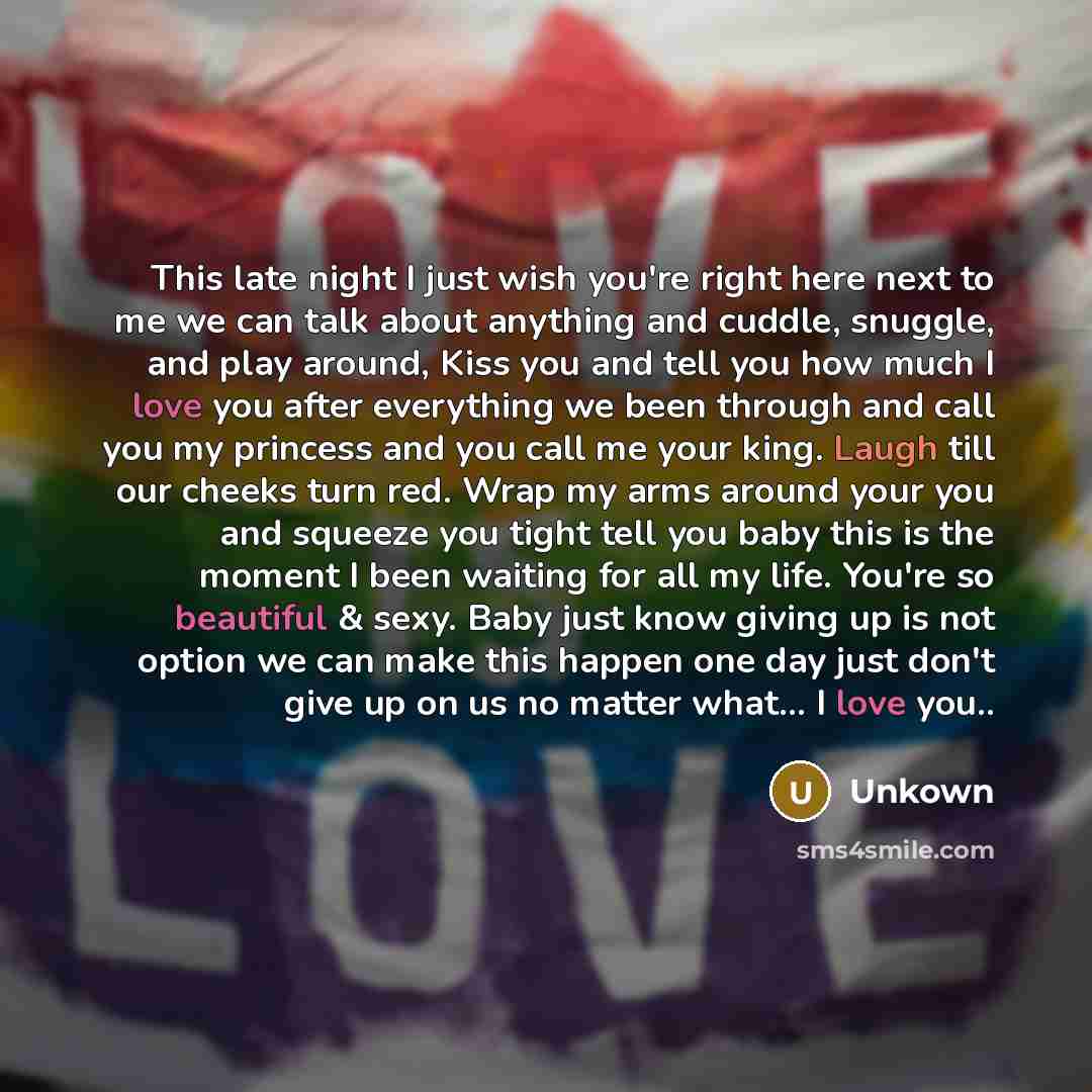 “This late night I just wish you're right here next to me we can talk about anything and cuddle, snuggle, and play around, Kiss you and tell you how much I love you after everything we been through and call you my princess and you call me your king. Laugh till our cheeks turn red. Wrap my arms…” quote by Unkown