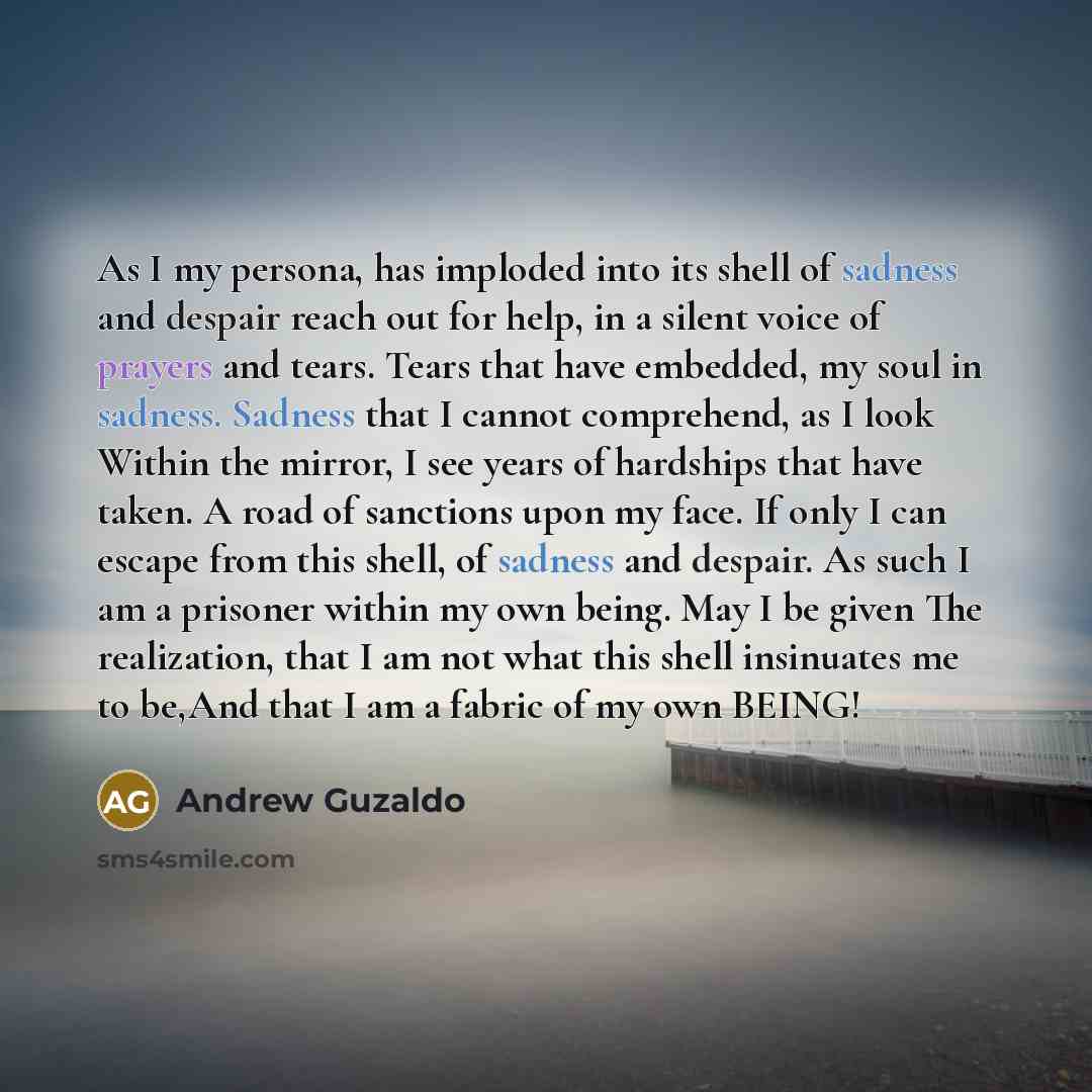 “As I my persona, has imploded into its shell of sadness and despair reach out for help, in a silent voice of prayers and tears. Tears that have embedded, my soul in sadness. Sadness that I cannot comprehend, as I look Within the mirror, I see years of hardships that have taken. A road of sanctions…” quote by Andrew Guzaldo