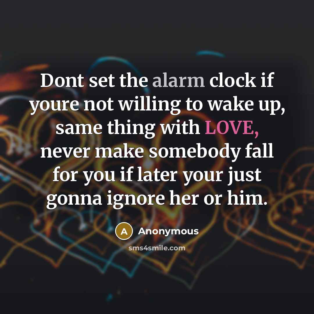 “Dont set the alarm clock if youre not willing to wake up, same thing with LOVE, never make somebody fall for you if later your just gonna ignore her or him.” quote by Anonymous