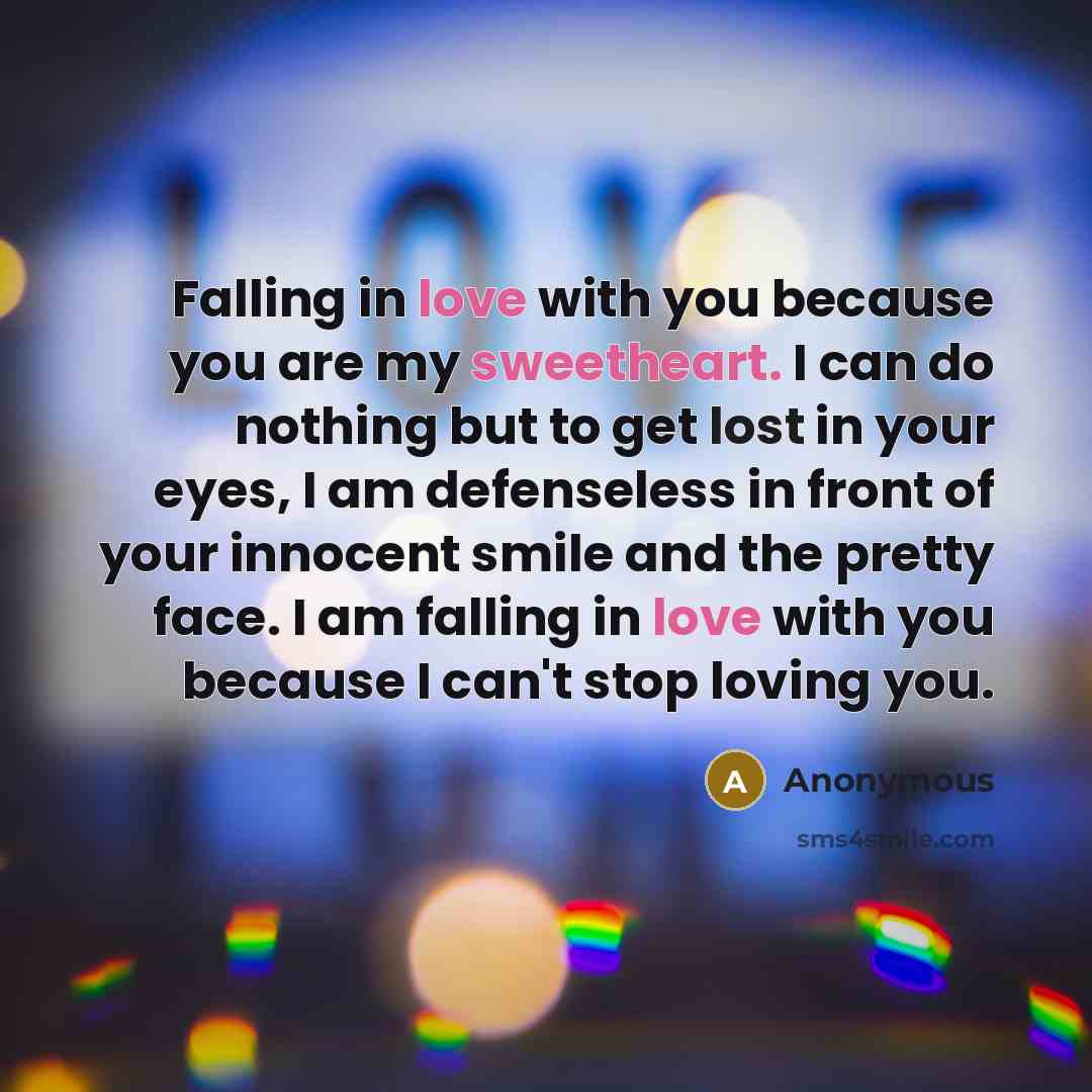 “Falling in love with you because you are my sweetheart. I can do nothing but to get lost in your eyes, I am defenseless in front of your innocent smile and the pretty face. I am falling in love with you because I can't stop loving you.” quote by Anonymous