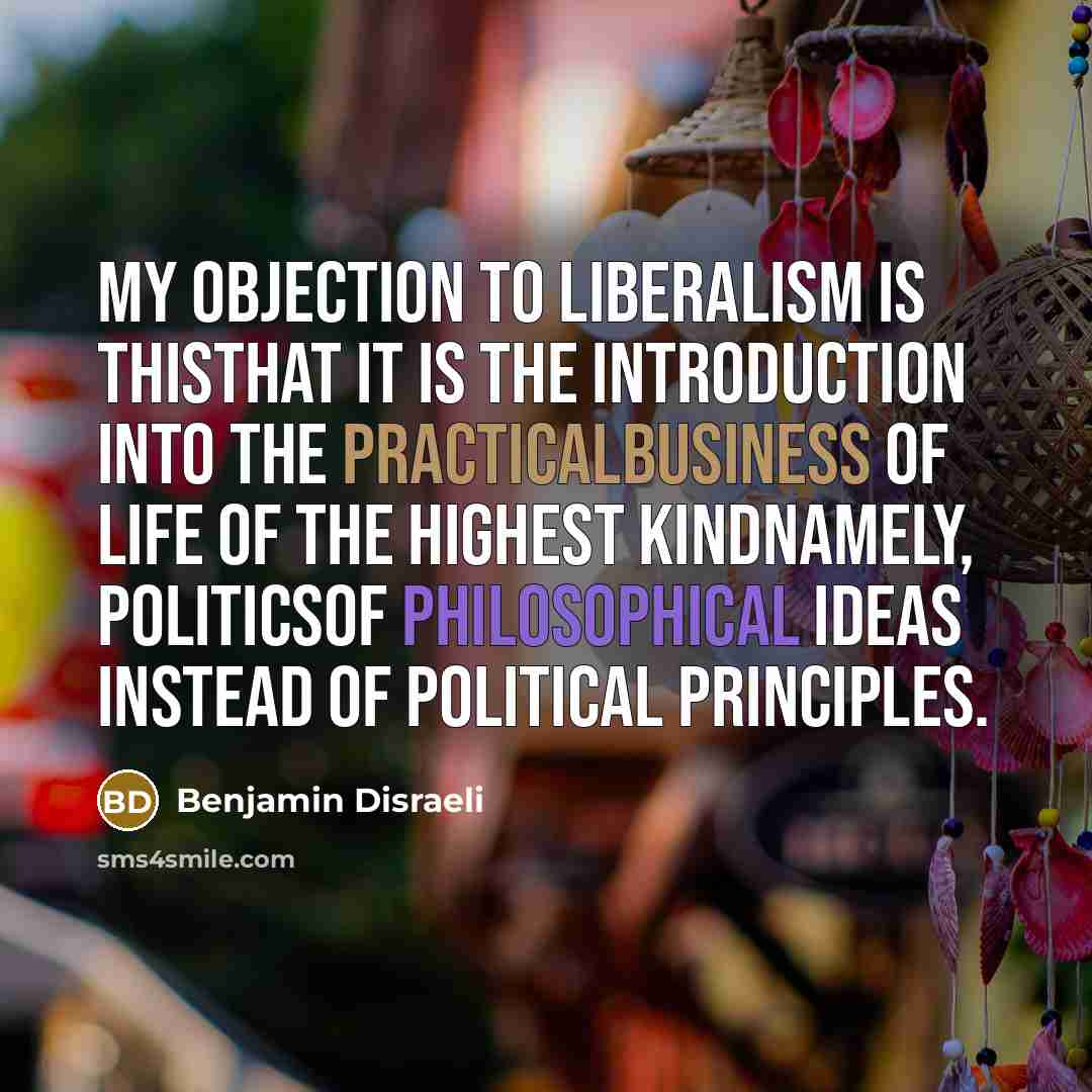 “My objection to Liberalism is thisthat it is the introduction into the practicalbusiness of life of the highest kindnamely, politicsof philosophical ideas instead of political principles.” quote by Benjamin Disraeli