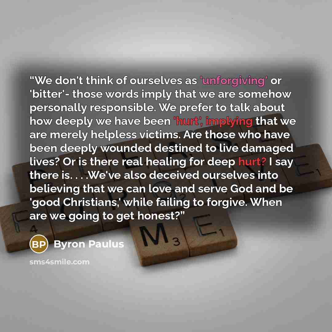 “We don't think of ourselves as 'unforgiving' or 'bitter'- those words imply that we are somehow personally responsible. We prefer to talk about how deeply we have been 'hurt', implying that we are merely helpless victims. Are those who have been deeply wounded destined to live damaged lives? Or is…” quote by Byron Paulus