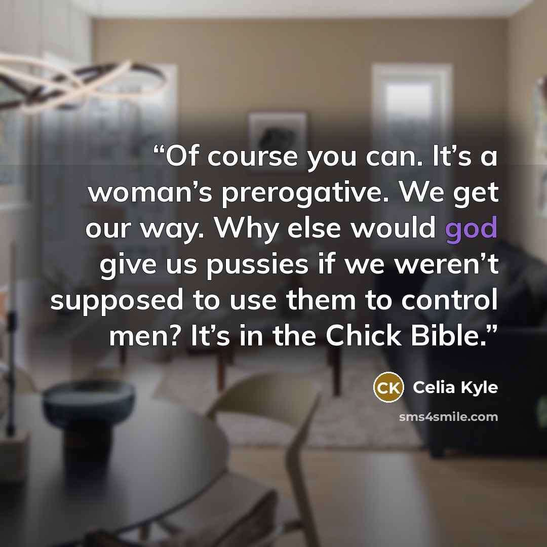 “Of course you can. It’s a woman’s prerogative. We get our way. Why else would god give us pussies if we weren’t supposed to use them to control men? It’s in the Chick Bible.” quote by Celia Kyle