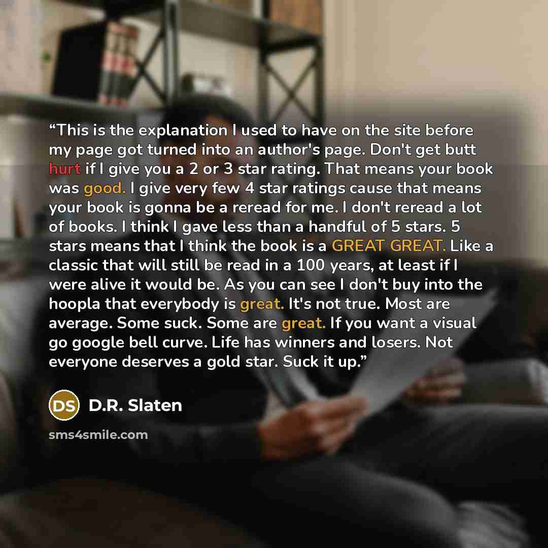 “This is the explanation I used to have on the site before my page got turned into an author's page. Don't get butt hurt if I give you a 2 or 3 star rating. That means your book was good. I give very few 4 star ratings cause that means your book is gonna be a reread for me. I don't reread a lot of…” quote by D.R. Slaten