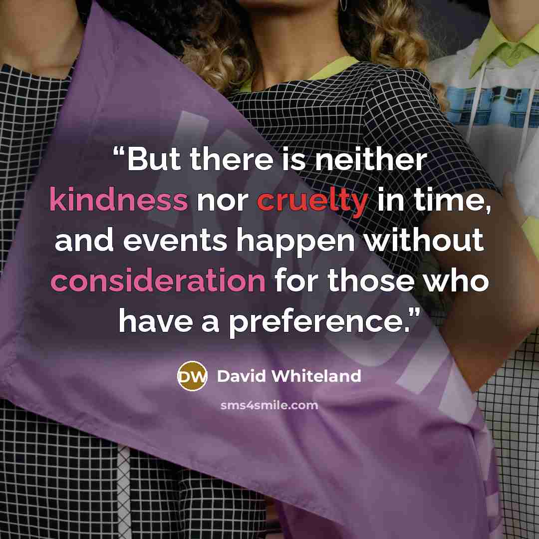 “But there is neither kindness nor cruelty in time, and events happen without consideration for those who have a preference.” quote by David Whiteland