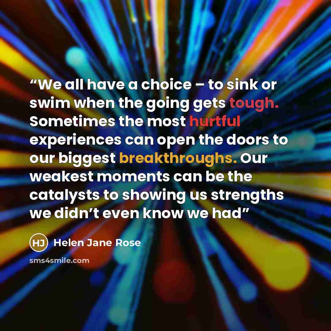 “We all have a choice – to sink or swim when the going gets tough. Sometimes the most hurtful experiences can open the doors to our biggest breakthroughs. Our weakest moments can be the catalysts to showing us strengths we didn’t even know we had” quote by Helen Jane Rose