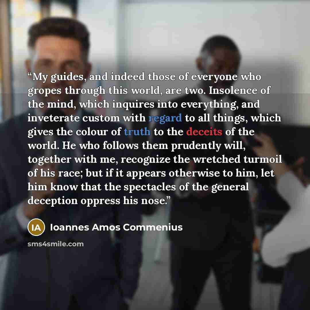 “My guides, and indeed those of everyone who gropes through this world, are two. Insolence of the mind, which inquires into everything, and inveterate custom with regard to all things, which gives the colour of truth to the deceits of the world. He who follows them prudently will, together with me…” quote by Ioannes Amos Commenius