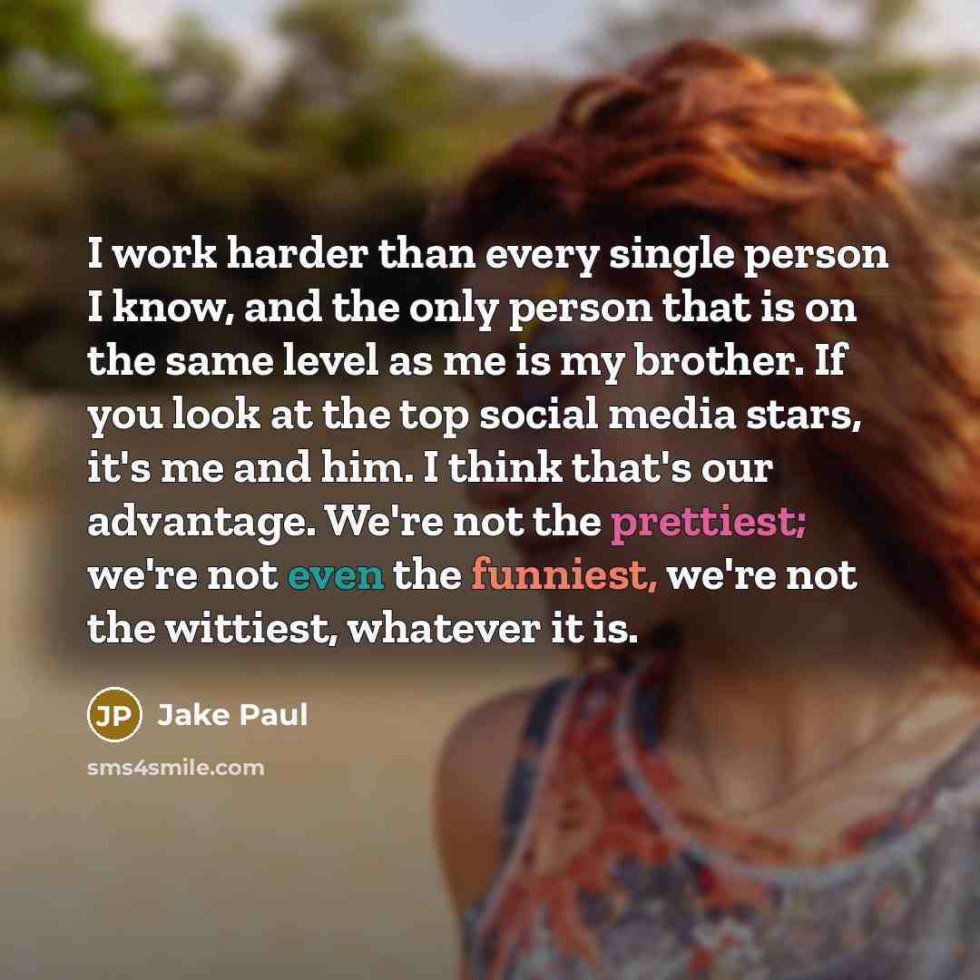 “I work harder than every single person I know, and the only person that is on the same level as me is my brother. If you look at the top social media stars, it's me and him. I think that's our advantage. We're not the prettiest; we're not even the funniest, we're not the wittiest, whatever it is.” quote by Jake Paul