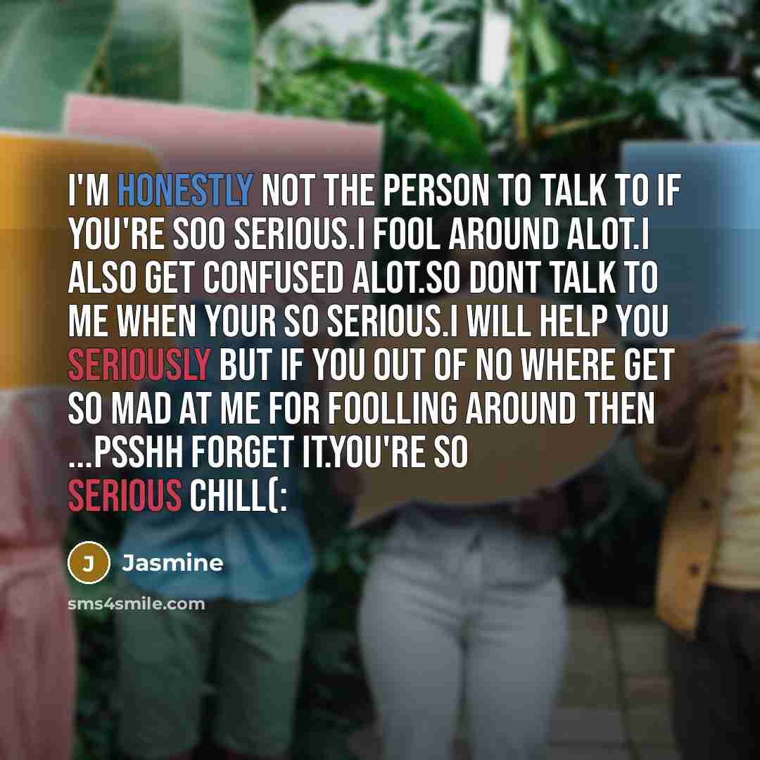 “I'm honestly not the person to talk to if you're soo serious.I fool around alot.I also get confused alot.So dont talk to me when your so serious.I will help you seriously but if you out of no where get so mad at me for foolling around then ...Psshh forget it.YOU'RE SO SERIOUS CHILL(:” quote by Jasmine