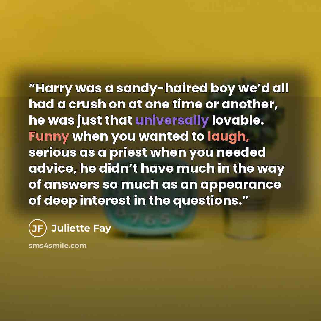 “Harry was a sandy-haired boy we’d all had a crush on at one time or another, he was just that universally lovable. Funny when you wanted to laugh, serious as a priest when you needed advice, he didn’t have much in the way of answers so much as an appearance of deep interest in the questions.” quote by Juliette Fay