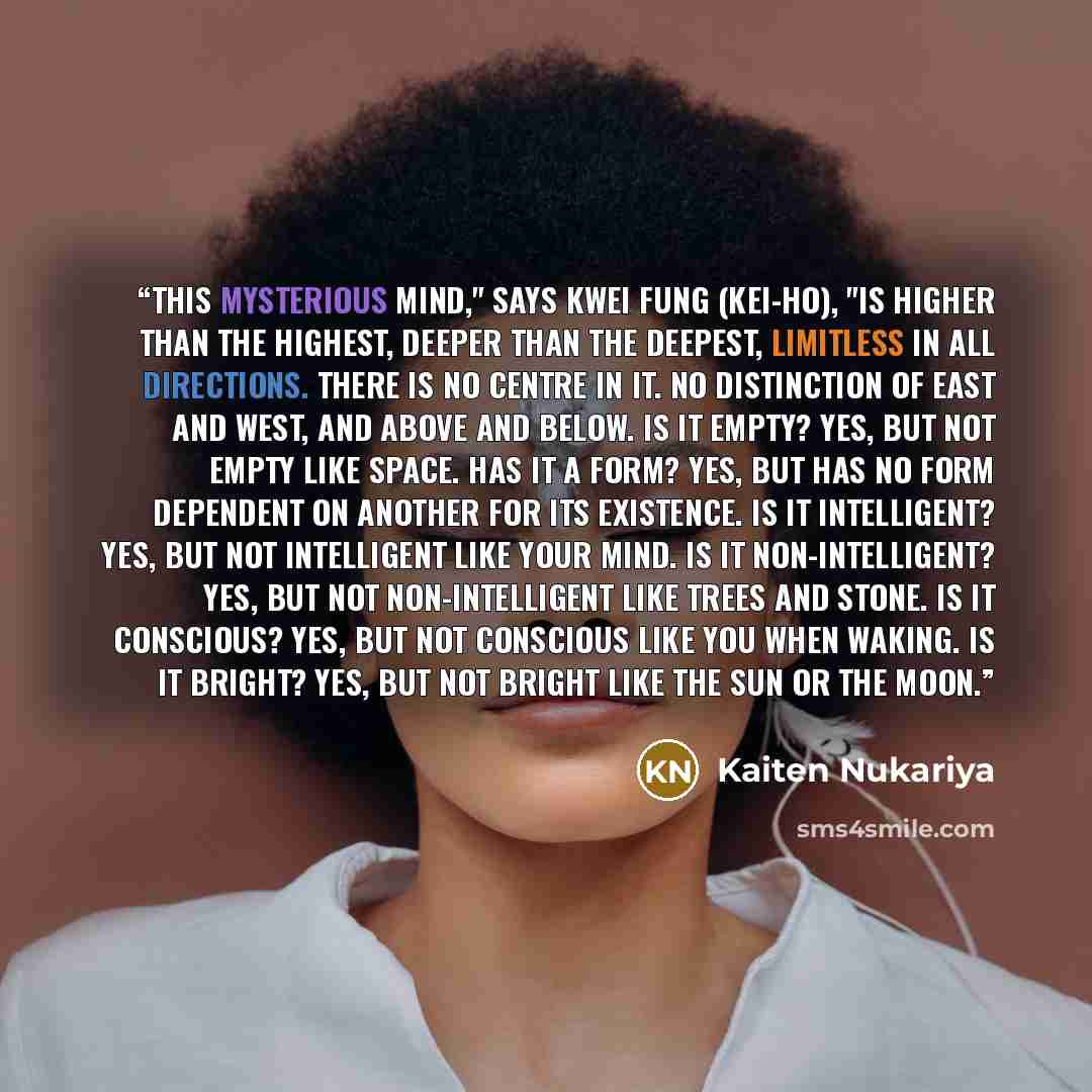 “This mysterious Mind," says Kwei Fung (Kei-ho), "is higher than the highest, deeper than the deepest, limitless in all directions. There is no centre in it. No distinction of east and west, and above and below. Is it empty? Yes, but not empty like space. Has it a form? Yes, but has no form…” quote by Kaiten Nukariya