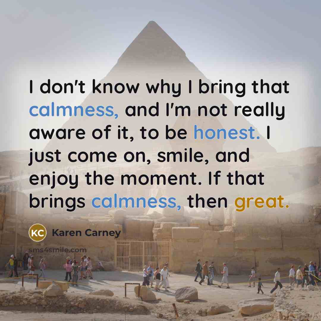 “I don't know why I bring that calmness, and I'm not really aware of it, to be honest. I just come on, smile, and enjoy the moment. If that brings calmness, then great.” quote by Karen Carney
