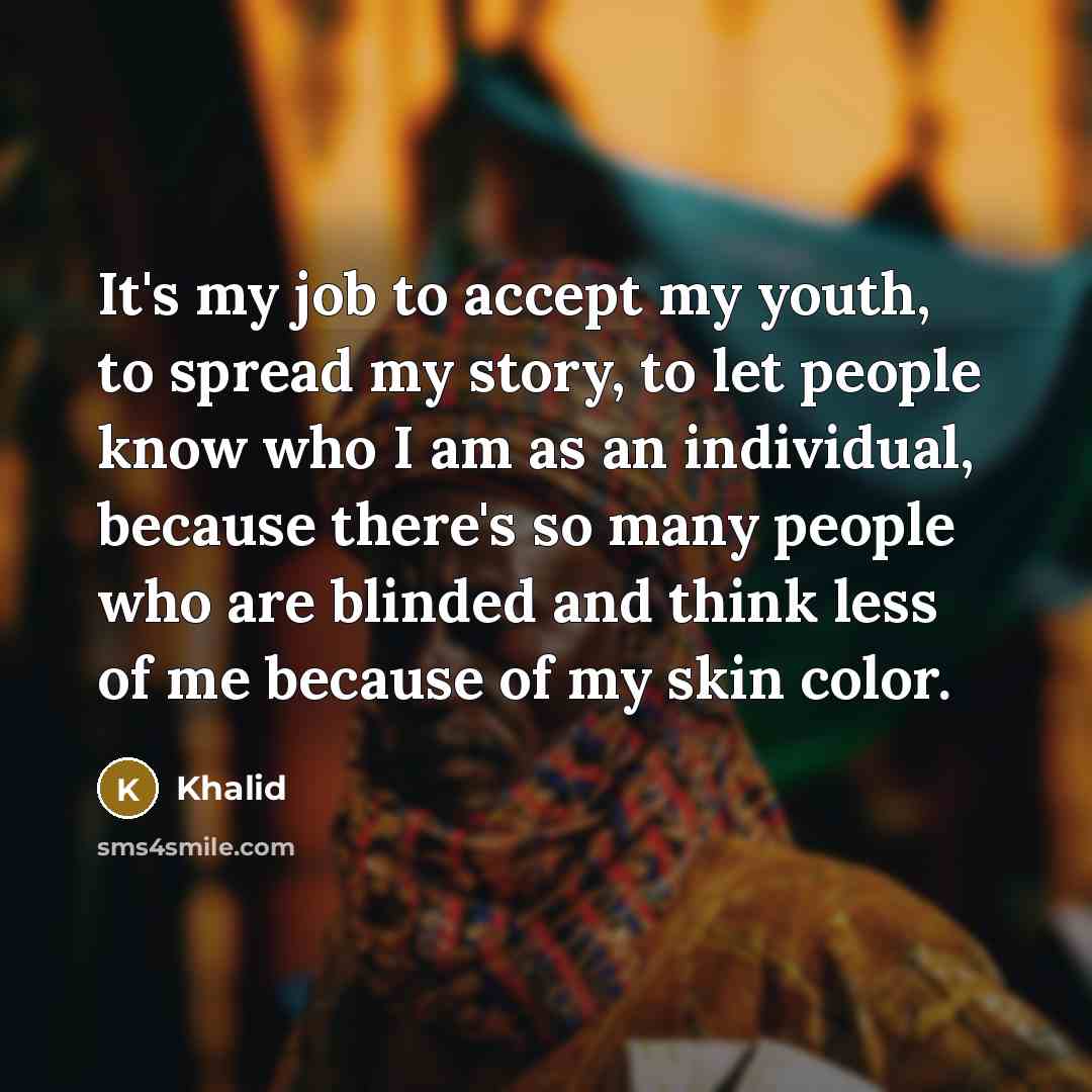 “It's my job to accept my youth, to spread my story, to let people know who I am as an individual, because there's so many people who are blinded and think less of me because of my skin color.” quote by Khalid