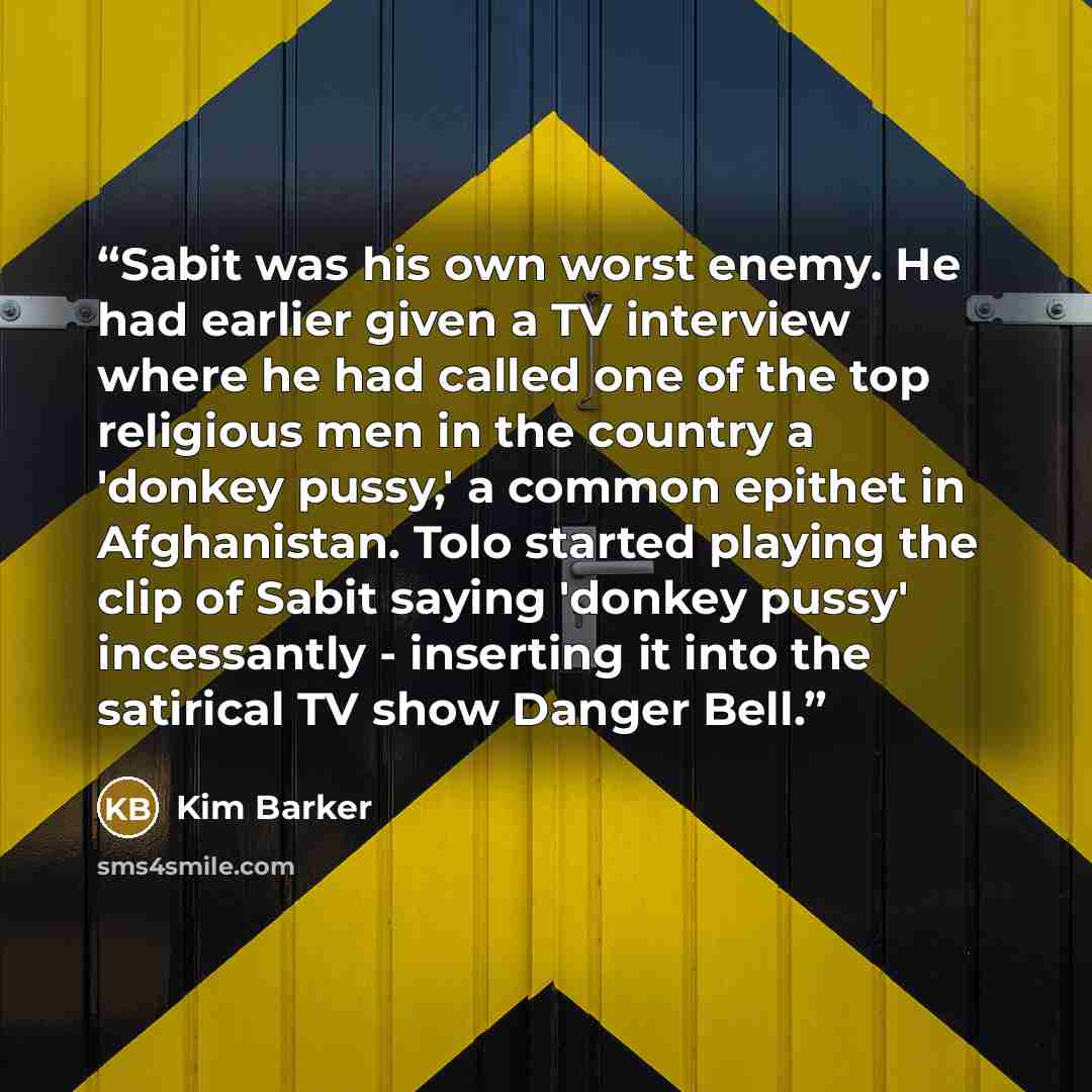 “Sabit was his own worst enemy. He had earlier given a TV interview where he had called one of the top religious men in the country a 'donkey pussy,' a common epithet in Afghanistan. Tolo started playing the clip of Sabit saying 'donkey pussy' incessantly - inserting it into the satirical TV show…” quote by Kim Barker