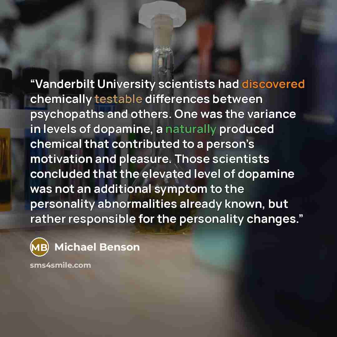 “Vanderbilt University scientists had discovered chemically testable differences between psychopaths and others. One was the variance in levels of dopamine, a naturally produced chemical that contributed to a person’s motivation and pleasure. Those scientists concluded that the elevated level of…” quote by Michael Benson