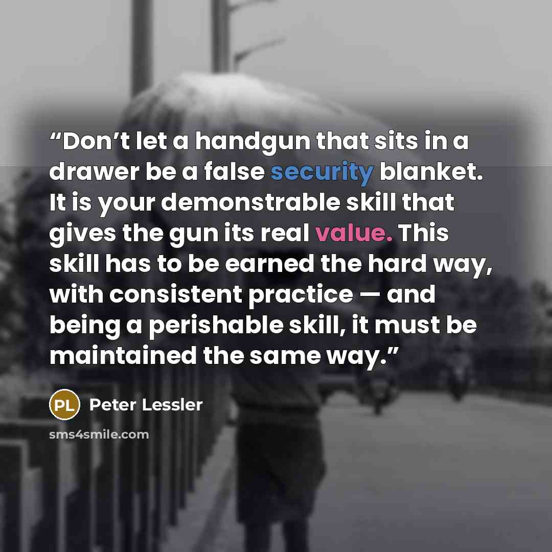“Don’t let a handgun that sits in a drawer be a false security blanket. It is your demonstrable skill that gives the gun its real value. This skill has to be earned the hard way, with consistent practice — and being a perishable skill, it must be maintained the same way.” quote by Peter Lessler